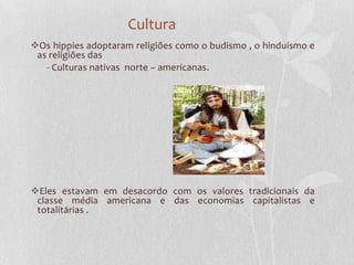Cultura
Os hippies adoptaram religiões como o budismo , o hinduísmo e
 as religiões das
   - Culturas nativas norte – americanas.




Eles estavam em desacordo com os valores tradicionais da
 classe média americana e das economias capitalistas e
 totalitárias .
 
