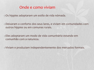 Onde e como viviam
oOs hippies adoptaram um estilo de vida nómada.

oDeixaram o conforto dos seus lares, e viviam em comunidades com
 outros hippies ou em comunas rurais.

oEles adoptaram um modo de vida comunitário estando em
 comunhão com a natureza.

oViviam e produziam independentemente dos mercados formais.
 