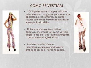 COMO SE VESTIAM
     Os hippies usavam roupas velhas e
    naturalmente rasgadas, para irem em
    oposição ao consumismo, ou então
    roupas com cores berrantes para fazer
    apologia á psicodélia.

 Tinham também outros estilos
 diversos e incomuns tais como vestiam
 calças boca-de –sino , camisas tingidas
 , roupas de inspiração indiana.

 Também usavam túnicas
 , sandálias, cabelos cumpridos em
 ambos os sexos e flores no cabelo.
 