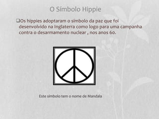 O Símbolo Hippie
Os hippies adoptaram o símbolo da paz que foi
 desenvolvido na Inglaterra como logo para uma campanha
 contra o desarmamento nuclear , nos anos 60.




          Este símbolo tem o nome de Mandala
 
