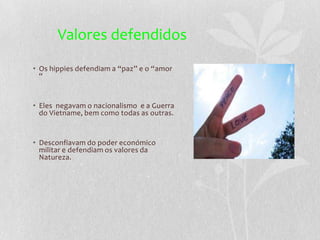 Valores defendidos
• Os hippies defendiam a “paz” e o “amor
  “


• Eles negavam o nacionalismo e a Guerra
  do Vietname, bem como todas as outras.


• Desconfiavam do poder económico
  militar e defendiam os valores da
  Natureza.
 