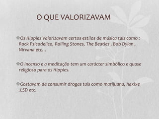 O QUE VALORIZAVAM

Os Hippies Valorizavam certos estilos de música tais como :
 Rock Psicodelico, Rolling Stones, The Beatles , Bob Dylan ,
 Nirvana etc…

O incenso e a meditação tem um carácter simbólico e quase
 religioso para os Hippies.

Gostavam de consumir drogas tais como marijuana, haxixe
 .LSD etc.
 