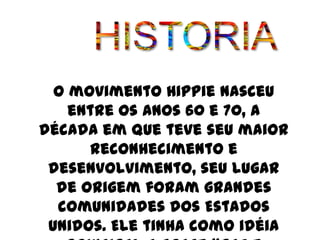O movimento Hippie nasceu
    entre os anos 60 e 70, a
década em que teve seu maior
      reconhecimento e
 desenvolvimento, seu lugar
  de origem foram grandes
  comunidades dos Estados
 Unidos. Ele tinha como idéia
 