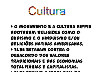 + O movimento e a cultura Hippie
adotaram religiões como o
budismo e o hinduísmo e/ou
religiões nativas americanas.
+ Eles estavam contra o
desacordo dos valores
tradicionais e das economias
totalitárias e capitalistas.
 