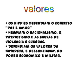 + Os Hippies defendiam o conceito
“Paz e Amor”
+ Negavam o nacionalismo, o
patriotismo e as causas de
violência e guerras.
+ Defendiam os valores da
natureza, e desconfiavam do
poder econômico e militar.
 