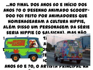 ...No final dos anos 60 e início dos
anos 70 o desenho animado Scooby-
 Doo foi feito por animadores que
    homenagearam a cultura Hippie,
além disso um personagem da série
  seria Hippie (o Salsicha), mas não
foi aprovado, então homenagearam
    os Hippies imitado um carro de
desenhos floridos (Mistery Machine
 ou Máquina Mistério) que imita os
   carros coloridos e libertys dos
 anos 60 e 70, o artista principal na
 