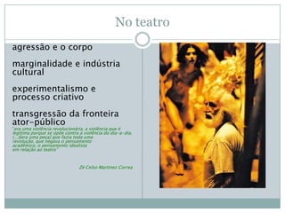 No teatro
agressão e o corpo
marginalidade e indústria
cultural
experimentalismo e
processo criativo
transgressão da fronteira
ator-público
“era uma violência revolucionária, a violência que é
legítima porque se opõe contra a violência do dia-a-dia.
(...)[era uma peça] que fazia toda uma
revolução, que negava o pensamento
acadêmico, o pensamento idealista
em relação ao teatro”


                                Zé Celso Martinez Correa
 