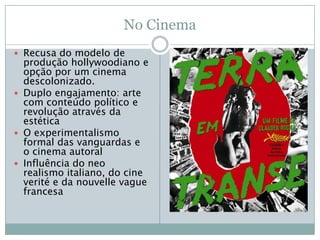 No Cinema
 Recusa do modelo de
  produção hollywoodiano e
  opção por um cinema
  descolonizado.
 Duplo engajamento: arte
  com conteúdo político e
  revolução através da
  estética
 O experimentalismo
  formal das vanguardas e
  o cinema autoral
 Influência do neo
  realismo italiano, do cine
  verité e da nouvelle vague
  francesa
 