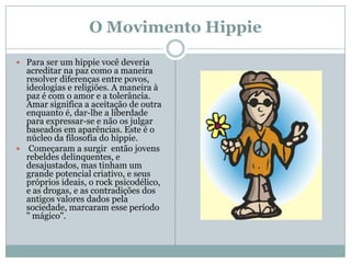 O Movimento Hippie

 Para ser um hippie você deveria
  acreditar na paz como a maneira
  resolver diferenças entre povos,
  ideologias e religiões. A maneira à
  paz é com o amor e a tolerância.
  Amar significa a aceitação de outra
  enquanto é, dar-lhe a liberdade
  para expressar-se e não os julgar
  baseados em aparências. Este é o
  núcleo da filosofia do hippie.
 Começaram a surgir então jovens
  rebeldes delinquentes, e
  desajustados, mas tinham um
  grande potencial criativo, e seus
  próprios ideais, o rock psicodélico,
  e as drogas, e as contradições dos
  antigos valores dados pela
  sociedade, marcaram esse período
  " mágico".
 