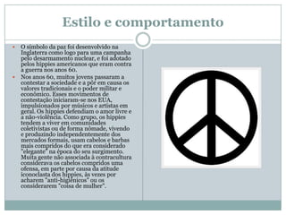 Estilo e comportamento
 O símbolo da paz foi desenvolvido na
  Inglaterra como logo para uma campanha
  pelo desarmamento nuclear, e foi adotado
  pelos hippies americanos que eram contra
  a guerra nos anos 60.
 Nos anos 60, muitos jovens passaram a
  contestar a sociedade e a pôr em causa os
  valores tradicionais e o poder militar e
  econômico. Esses movimentos de
  contestação iniciaram-se nos EUA,
  impulsionados por músicos e artistas em
  geral. Os hippies defendiam o amor livre e
  a não-violência. Como grupo, os hippies
  tendem a viver em comunidades
  coletivistas ou de forma nômade, vivendo
  e produzindo independentemente dos
  mercados formais, usam cabelos e barbas
  mais compridos do que era considerado
  "elegante" na época do seu surgimento.
  Muita gente não associada à contracultura
  considerava os cabelos compridos uma
  ofensa, em parte por causa da atitude
  iconoclasta dos hippies, às vezes por
  acharem "anti-higiênicos" ou os
  considerarem "coisa de mulher".
 