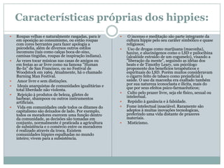 Características próprias dos hippies:
   Roupas velhas e naturalmente rasgadas, para ir          O incenso e meditação são parte integrante da
    em oposição ao consumismo, ou então roupas              cultura hippie pelo seu caráter simbólico e quase
    com cores berrantes para fazer apologia a               religiosos;
    psicodelia, além de diversos outros estilos             Uso de drogas como marijuana (maconha),
    incomuns (tais como calças boca-de-sino,                haxixe, e alucinógenos como o LSD e psilocibina
    camisas tingidas, roupas de inspiração indiana).        (alcalóide extraído de um cogumelo), visando a
   Às vezes tocar músicas nas casas de amigos ou           "liberação da mente", seguindo as idéias dos
    em festas ao ar livre como na famosa "Human             beats e de Timothy Leary, um psicólogo
    Be-In" de San Francisco, ou no Festival de              proponente dos benefícios terapêuticos e
    Woodstock em 1969. Atualmente, há o chamado             espirituais do LSD. Porém muitos consideravam
    Burning Man Festival.                                   o cigarro feito de tabaco como prejudicial à
    Amor livre e sem distinções.                           saúde. O uso da maconha era exaltado também
    Ideais anarquistas de comunidades igualitárias e       por sua natureza iconoclasta e ilícita, mais do
    total liberdade não violenta.                           que por seus efeitos psico-farmacêuticos;
    Rejeição à produtos de beleza, giletes de              Culto pelo prazer livre, seja ele físico, sexual ou
    barbear, shampoos ou outros instrumentos                intelectual.
    artificiais.                                            Repúdio à ganância e à falsidade.
    Vida em comunidades onde todos os ditames do          Fome intelectual insaciável. Raramente são
    capitalismo são deixados de lado. Por exemplo,          adeptos à muitas inovações tecnologicas,
    todos os moradores exercem uma função dentro            preferindo uma vida distante de prazeres
    da comunidade, as decisões são tomadas em               materiais.
    conjunto, normalmente é praticada a agricultura         Misticismo.
    de subsistência e o comércio entre os moradores
    é realizado através da troca. Existem
    comunidades hippies espalhadas no mundo
    inteiro; vivem para a subsistência.
 