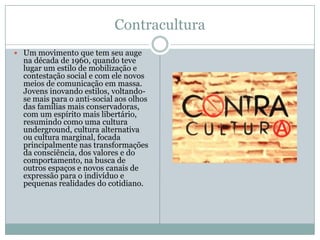 Contracultura
 Um movimento que tem seu auge
  na década de 1960, quando teve
  lugar um estilo de mobilização e
  contestação social e com ele novos
  meios de comunicação em massa.
  Jovens inovando estilos, voltando-
  se mais para o anti-social aos olhos
  das famílias mais conservadoras,
  com um espírito mais libertário,
  resumindo como uma cultura
  underground, cultura alternativa
  ou cultura marginal, focada
  principalmente nas transformações
  da consciência, dos valores e do
  comportamento, na busca de
  outros espaços e novos canais de
  expressão para o indivíduo e
  pequenas realidades do cotidiano.
 