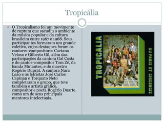 Tropicália
 O Tropicalismo foi um movimento
  de ruptura que sacudiu o ambiente
  da música popular e da cultura
  brasileira entre 1967 e 1968. Seus
  participantes formaram um grande
  coletivo, cujos destaques foram os
  cantores-compositores Caetano
  Veloso e Gilberto Gil, além das
  participações da cantora Gal Costa
  e do cantor-compositor Tom Zé, da
  banda Mutantes, e do maestro
  Rogério Duprat. A cantora Nara
  Leão e os letristas José Carlos
  Capinan e Torquato Neto
  completaram o grupo, que teve
  também o artista gráfico,
  compositor e poeta Rogério Duarte
  como um de seus principais
  mentores intelectuais.
 