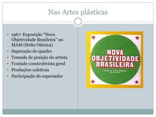 Nas Artes plásticas


 1967: Exposição “Nova
    Objetividade Brasileira” no
    MAM (Helio Oiticica)
   Superação do quadro
   Tomada de posição do artista
   Vontade construtivista geral
   Produções coletivas
   Participação do espectador
 