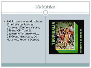 Na Música


 1968: Lançamento do álbum
 Tropicália ou Panis et
 Circenses (Caetano Veloso,
 Gilberto Gil, Tom Zé,
 Capinam e Torquato Neto,
 Gal Costa, Nara Leão, Os
 Mutantes, Rogério Duprat)
 