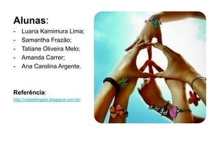 Alunas: 
- Luana Kamimura Lima; 
- Samantha Frazão; 
- Tatiane Oliveira Melo; 
- Amanda Carrer; 
- Ana Carolina Argente. 
Referência: 
http://vidadehippie.blogspot.com.br/ 
