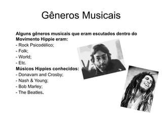 Gêneros Musicais 
Alguns gêneros musicais que eram escutados dentro do 
Movimento Hippie eram: 
- Rock Psicodélico; 
- Folk; 
- World; 
- Etc. 
Músicos Hippies conhecidos: 
- Donavam and Crosby; 
- Nash & Young; 
- Bob Marley; 
- The Beatles. 
 