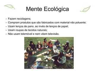 Mente Ecológica 
- Fazem reciclagens; 
- Compram produtos que são fabricados com material não poluente; 
- Usam lenços de pano, ao invés de lenços de papel; 
- Usam roupas de tecidos naturais; 
- Não usam telemóvel e nem vêem televisão. 
 