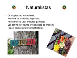 Naturalistas 
- Os Hippies são Naturalistas; 
- Preferem os alimentos orgânicos; 
- Recusam-se a usar produtos químicos; 
- São contra o consumo e valorização da imagem; 
- Fazem parte do movimento Rastafari. 
 