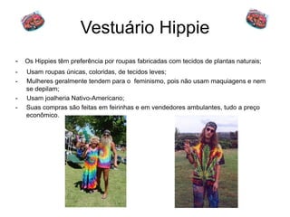 Vestuário Hippie 
- Os Hippies têm preferência por roupas fabricadas com tecidos de plantas naturais; 
- Usam roupas únicas, coloridas, de tecidos leves; 
- Mulheres geralmente tendem para o feminismo, pois não usam maquiagens e nem 
se depilam; 
- Usam joalheria Nativo-Americano; 
- Suas compras são feitas em feirinhas e em vendedores ambulantes, tudo a preço 
econômico. 
 