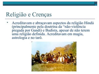 Religião e Crenças
 Acreditavam e abraçavam aspectos da religião Hindú
(principalmente pela doutrina da “não-violência
pregada por Gandi) e Budista, apesar de não terem
uma religião definida. Acreditavam em magia,
astrologia e no tarô.
 