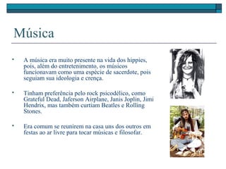 Música
 A música era muito presente na vida dos hippies,
pois, além do entretenimento, os músicos
funcionavam como uma espécie de sacerdote, pois
seguiam sua ideologia e crença.
 Tinham preferência pelo rock psicodélico, como
Grateful Dead, Jaferson Airplane, Janis Joplin, Jimi
Hendrix, mas também curtiam Beatles e Rolling
Stones.
 Era comum se reunirem na casa uns dos outros em
festas ao ar livre para tocar músicas e filosofar.
 