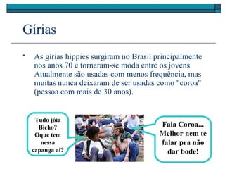 Gírias
 As gírias hippies surgiram no Brasil principalmente
nos anos 70 e tornaram-se moda entre os jovens.
Atualmente são usadas com menos frequência, mas
muitas nunca deixaram de ser usadas como "coroa"
(pessoa com mais de 30 anos).
Tudo jóia
Bicho?
Oque tem
nessa
capanga aí?
Fala Coroa...
Melhor nem te
falar pra não
dar bode!
 