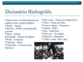 Dicionário Bichogrilês
 Bicho Grilo - Vestido diferente do
padrão (como o próprio hippie)
 Bicho – Amigo
 Biônico - Político nomeado pelo
governo
 Barra – Difícil
Bichogrilês – Idioma do Hippie
 Bode – Confusão
 Capanga – Bolsa
 Chacrinha – Conversa sem
objetivos
 Dar o cano – Furar um compromisso
 Falou - Tchau, até Mais
 Fazer a cabeça – Conquistar
 Goiaba – Bobo
 Jóia – Tudo bem
 Pode crer – É verdade
 Repeteco – Repetição
 Velha e velho - Pai e mãe
 