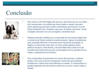 Conclusão
 Para muitos a filosofia hippie não morreu e não deixou de ser um sonho,
não somente para a juventude que busca mudar o mundo, mas para
todos aqueles que possuem a alma contestadora, que buscam viver de
forma totalmente livre, fazendo o que quer, de forma consciente. Assim
os hippies deixaram isso em seu legado a sociedade atual.
 Podemos perceber também que a contestação do movimento hippie não
se colocava de forma isolada ao mundo presente. Apesar de projetarem
uma sociedade diferente e buscarem novas formas de percepção, os
hippies se colocavam como uma voz ativa contra algumas ações
políticas da época. Sem dúvida, a inventividade deles ainda serve de
exemplo para muitas pessoas que se preocupam com as questões de seu
tempo e a garantia de seus direitos.
 Essa contracultura esta presente nos nossos dias ate hoje e somente
graças a ela é que os jovens começaram a lutar pelo que realmente
acreditavam e tentar fazer uma diferença no mundo. A contracultura é a
grande inspiradora de movimentos motivam os jovens a tentar mudar o
mundo.
 
