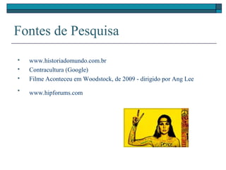 Fontes de Pesquisa
 www.historiadomundo.com.br
 Contracultura (Google)
 Filme Aconteceu em Woodstock, de 2009 - dirigido por Ang Lee

www.hipforums.com
 