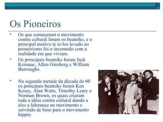 Os Pioneiros
 Os que começaram o movimento
contra cultural foram os beatniks, e o
principal motivo te te-los levado ao
pioneirismo foi o incomodo com a
realidade em que viviam.
 Os principais beatniks foram Jack
Kerouac, Allen Ginsberg e William
Burroughs.
 Na segunda metade da década de 60
os principais beatniks foram Ken
Kesey, Alan Watts, Timothy Leary e
Norman Brown, os quais criaram
toda a idéia contra cultural dando a
eles a liderança no movimento e
servindo de base para o movimento
hippie.
 