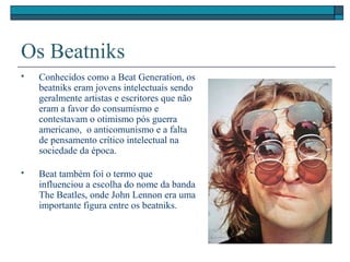 Os Beatniks
 Conhecidos como a Beat Generation, os
beatniks eram jovens intelectuais sendo
geralmente artistas e escritores que não
eram a favor do consumismo e
contestavam o otimismo pós guerra
americano, o anticomunismo e a falta
de pensamento crítico intelectual na
sociedade da época.
 Beat também foi o termo que
influenciou a escolha do nome da banda
The Beatles, onde John Lennon era uma
importante figura entre os beatniks.
 