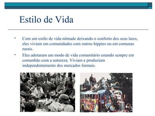 Estilo de Vida
 Com um estilo de vida nômade deixando o conforto dos seus lares,
eles viviam em comunidades com outros hippies ou em comunas
rurais.
 Eles adotaram um modo de vida comunitário estando sempre em
comunhão com a natureza. Viviam e produziam
independentemente dos mercados formais.
 