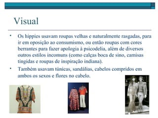 Visual
 Os hippies usavam roupas velhas e naturalmente rasgadas, para
ir em oposição ao consumismo, ou então roupas com cores
berrantes para fazer apologia à psicodelia, além de diversos
outros estilos incomuns (como calças boca de sino, camisas
tingidas e roupas de inspiração indiana).
 Também usavam túnicas, sandálias, cabelos compridos em
ambos os sexos e flores no cabelo.
 