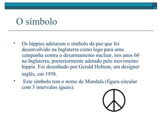 O símbolo
 Os hippies adotaram o símbolo da paz que foi
desenvolvido na Inglaterra como logo para uma
campanha contra o desarmamento nuclear, nos anos 60
na Inglaterra, posteriormente adotado pelo movimento
hippie. Foi desenhado por Gerald Holtom, um designer
inglês, em 1958.
 Este símbolo tem o nome de Mandala (figura circular
com 3 intervalos iguais).
 