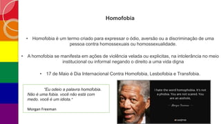 Homofobia
• Homofobia é um termo criado para expressar o ódio, aversão ou a discriminação de uma
pessoa contra homossexuais ou homossexualidade.
• A homofobia se manifesta em ações de violência velada ou explicitas, na intolerância no meio
institucional ou informal negando o direito a uma vida digna
• 17 de Maio é Dia Internacional Contra Homofobia, Lesbofobia e Transfobia.
“Eu odeio a palavra homofobia.
Não é uma fobia. você não está com
medo. você é um idiota.”
Morgan Freeman
 