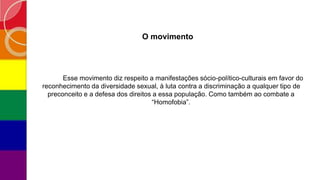 O movimento
Esse movimento diz respeito a manifestações sócio-político-culturais em favor do
reconhecimento da diversidade sexual, à luta contra a discriminação a qualquer tipo de
preconceito e a defesa dos direitos a essa população. Como também ao combate a
“Homofobia”.
 