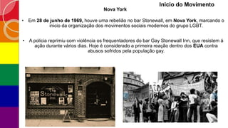 • Em 28 de junho de 1969, houve uma rebelião no bar Stonewall, em Nova York, marcando o
inicio da organização dos movimentos sociais modernos do grupo LGBT.
• A policia reprimiu com violência os frequentadores do bar Gay Stonewall Inn, que resistem á
ação durante vários dias. Hoje é considerado a primeira reação dentro dos EUA contra
abusos sofridos pela população gay.
Inicio do Movimento
Nova York
 