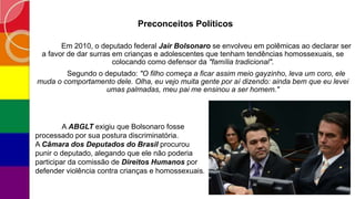 Preconceitos Políticos
Em 2010, o deputado federal Jair Bolsonaro se envolveu em polêmicas ao declarar ser
a favor de dar surras em crianças e adolescentes que tenham tendências homossexuais, se
colocando como defensor da "família tradicional".
Segundo o deputado: "O filho começa a ficar assim meio gayzinho, leva um coro, ele
muda o comportamento dele. Olha, eu vejo muita gente por aí dizendo: ainda bem que eu levei
umas palmadas, meu pai me ensinou a ser homem."
A ABGLT exigiu que Bolsonaro fosse
processado por sua postura discriminatória.
A Câmara dos Deputados do Brasil procurou
punir o deputado, alegando que ele não poderia
participar da comissão de Direitos Humanos por
defender violência contra crianças e homossexuais.
 