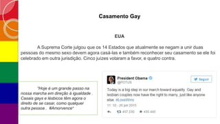 Casamento Gay
EUA
A Suprema Corte julgou que os 14 Estados que atualmente se negam a unir duas
pessoas do mesmo sexo devem agora casá-las e também reconhecer seu casamento se ele foi
celebrado em outra jurisdição. Cinco juízes votaram a favor, e quatro contra.
“Hoje é um grande passo na
nossa marcha em direção à igualdade .
Casais gays e lésbicos têm agora o
direito de se casar, como qualquer
outra pessoa . #Amorvence”
 
