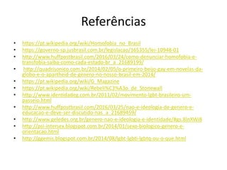 Referências
• https://pt.wikipedia.org/wiki/Homofobia_no_Brasil
• https://governo-sp.jusbrasil.com.br/legislacao/165355/lei-10948-01
• http://www.huffpostbrasil.com/2016/03/24/como-denunciar-homofobia-e-
transfobia-saiba-como-cada-estado-br_a_21689199/
• http://quadrisonico.com.br/2014/02/05/o-primeiro-beijo-gay-em-novelas-da-
globo-e-o-apartheid-de-genero-no-nosso-brasil-em-2014/
• https://pt.wikipedia.org/wiki/G_Magazine
• https://pt.wikipedia.org/wiki/Rebeli%C3%A3o_de_Stonewall
• http://www.identidadeg.com.br/2011/02/movimento-lgbt-brasileiro-um-
passeio.html
• http://www.huffpostbrasil.com/2016/03/25/nao-e-ideologia-de-genero-e-
educacao-e-deve-ser-discutido-nas_a_21689459/
• http://www.geledes.org.br/genero-nao-e-ideologia-e-identidade/#gs.8lnXWi8
• http://psi-intersex.blogspot.com.br/2014/01/sexo-biologico-genero-e-
orientacao.html
• http://ggemis.blogspot.com.br/2014/08/lgbt-lgbti-lgbtq-ou-o-que.html
 