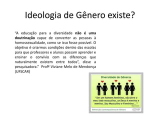 Ideologia de Gênero existe?
“A educação para a diversidade não é uma
doutrinação capaz de converter as pessoas à
homossexualidade, como se isso fosse possível. O
objetivo é criarmos condições dentro das escolas
para que professores e alunos possam aprender e
ensinar o convívio com as diferenças que
naturalmente existem entre todos”, disse a
pesquisadora.” Profª Viviane Melo de Mendonça
(UFSCAR)
 