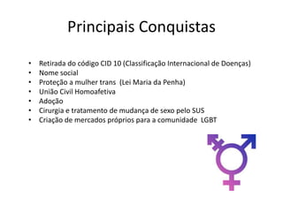 Principais Conquistas
• Retirada do código CID 10 (Classificação Internacional de Doenças)
• Nome social
• Proteção a mulher trans (Lei Maria da Penha)
• União Civil Homoafetiva
• Adoção
• Cirurgia e tratamento de mudança de sexo pelo SUS
• Criação de mercados próprios para a comunidade LGBT
 