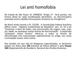 Lei anti homofobia
No Estado de São Paulo: lei 10948/01 “Artigo 1º - Será punida, nos
termos desta lei, toda manifestação atentatória ou discriminatória
praticada contra cidadão homossexual, bissexual ou transgênero.”
No Brasil ainda tramita o PL 122/06 . A Constituição Federal brasileira
define como “objetivo fundamental da República” (art. 3º, IV) o de
“promover o bem de todos, sem preconceitos de origem, raça, sexo,
cor, idade, ou quaisquer outras formas de discriminação” . A expressão
"quaisquer outras formas" refere-se a todas as formas de
discriminação não mencionadas explicitamente no artigo, tais como
a orientação sexual, entre outras.
Nos estados em que não há delegacias especializadas, as denúncias
podem ser feitas pelo 190 (número da Polícia Militar) e pelo Disque
100 (Departamento de Ouvidoria Nacional dos Direitos Humanos.
 