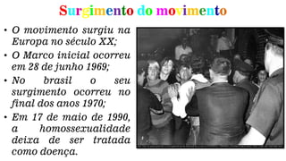 Surgimento do movimento
• O movimento surgiu na
Europa no século XX;
• O Marco inicial ocorreu
em 28 de junho 1969;
• No brasil o seu
surgimento ocorreu no
final dos anos 1970;
• Em 17 de maio de 1990,
a homossexualidade
deixa de ser tratada
como doença.
 