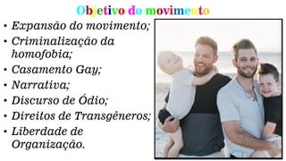 Objetivo do movimento
• Expansão do movimento;
• Criminalização da
homofobia;
• Casamento Gay;
• Narrativa;
• Discurso de Ódio;
• Direitos de Transgêneros;
• Liberdade de
Organização.
 