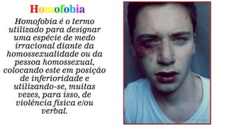Homofobia
Homofobia é o termo
utilizado para designar
uma espécie de medo
irracional diante da
homossexualidade ou da
pessoa homossexual,
colocando este em posição
de inferioridade e
utilizando-se, muitas
vezes, para isso, de
violência física e/ou
verbal.
 