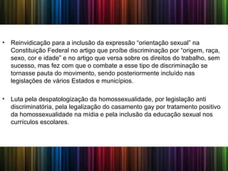 • Reinvidicação para a inclusão da expressão “orientação sexual” na
Constituição Federal no artigo que proíbe discriminação por “origem, raça,
sexo, cor e idade” e no artigo que versa sobre os direitos do trabalho, sem
sucesso, mas fez com que o combate a esse tipo de discriminação se
tornasse pauta do movimento, sendo posteriormente incluído nas
legislações de vários Estados e municípios.
• Luta pela despatologização da homossexualidade, por legislação anti
discriminatória, pela legalização do casamento gay por tratamento positivo
da homossexualidade na mídia e pela inclusão da educação sexual nos
currículos escolares.
 