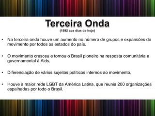 • Na terceira onda houve um aumento no número de grupos e expansões do
movimento por todos os estados do país.
• O movimento cresceu e tornou o Brasil pioneiro na resposta comunitária e
governamental à Aids.
• Diferenciação de vários sujeitos políticos internos ao movimento.
• Houve a maior rede LGBT da América Latina, que reunia 200 organizações
espalhadas por todo o Brasil.
 