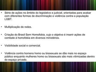• Série de ações no âmbito do legislativo e judicial, orientadas para acabar
com diferentes formas de discriminação e violência contra a população
LGBT.
• Multiplicação de redes.
• Criação do Brasil Sem Homofobia, cujo o objetivo é inserir ações de
combate à homofobia em diversos ministérios.
• Visibilidade social e comercial.
• Violência contra homens homo ou bissexuais se dão mais no espaço
público enquanto mulheres homo ou bissexuais são mais vitimizadas dentro
do espaço privado.
 